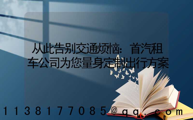从此告别交通烦恼：首汽租车公司为您量身定制出行方案