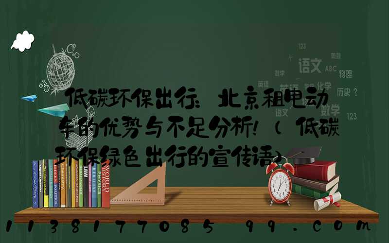 低碳环保出行：北京租电动车的优势与不足分析！(低碳环保绿色出行的宣传语)
