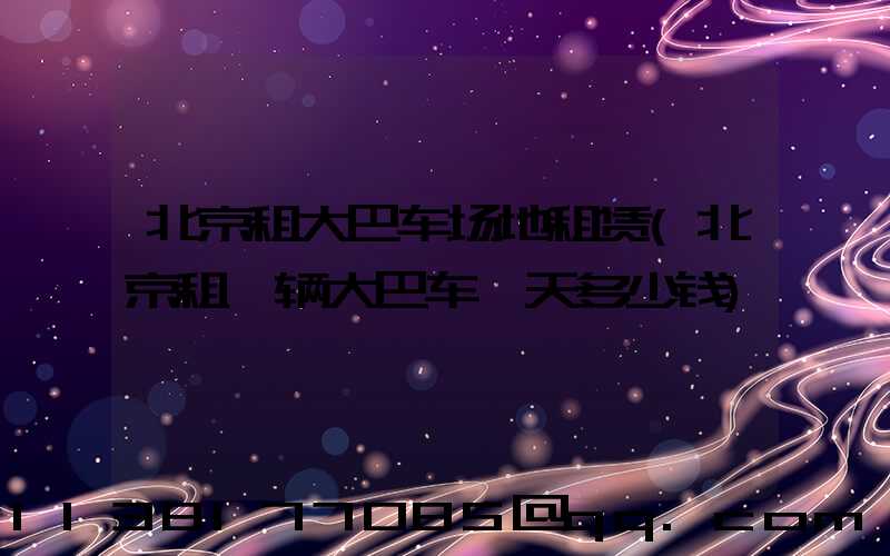 北京租大巴车场地租赁(北京租一辆大巴车一天多少钱)
