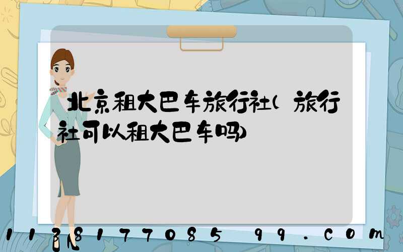 北京租大巴车旅行社(旅行社可以租大巴车吗)