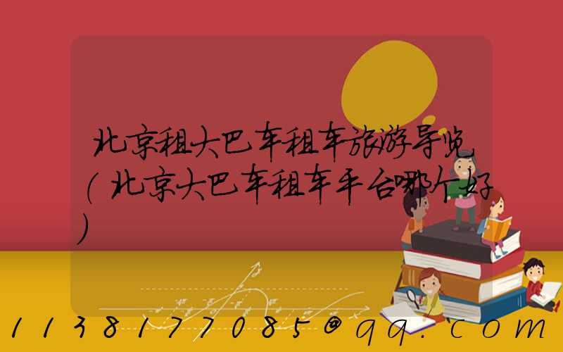 北京租大巴车租车旅游导览(北京大巴车租车平台哪个好)