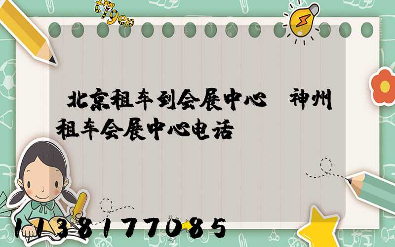 北京租车到会展中心(神州租车会展中心电话)