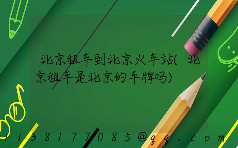 北京租车到北京火车站(北京租车是北京的车牌吗)