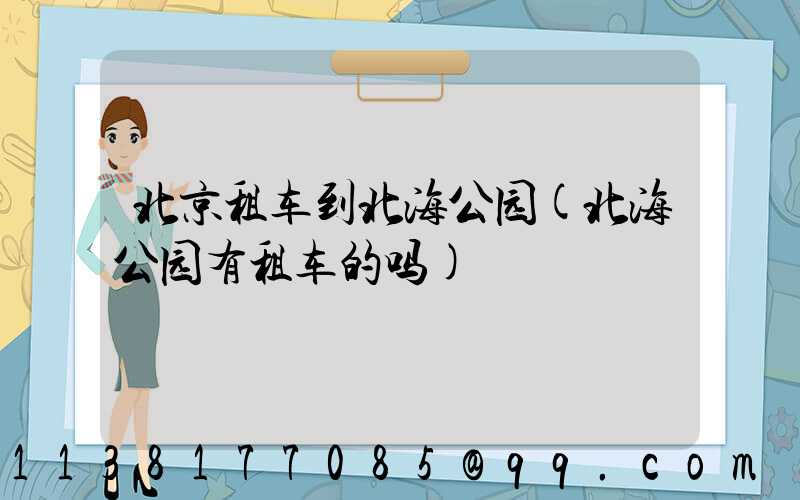 北京租车到北海公园(北海公园有租车的吗)