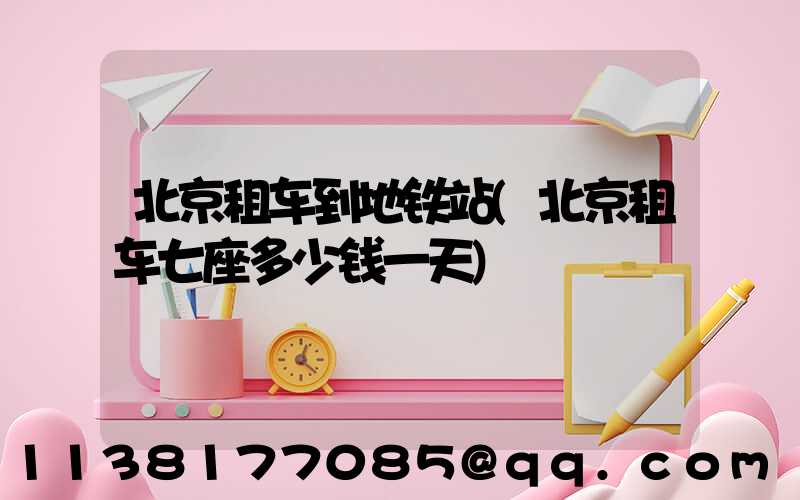 北京租车到地铁站(北京租车七座多少钱一天)