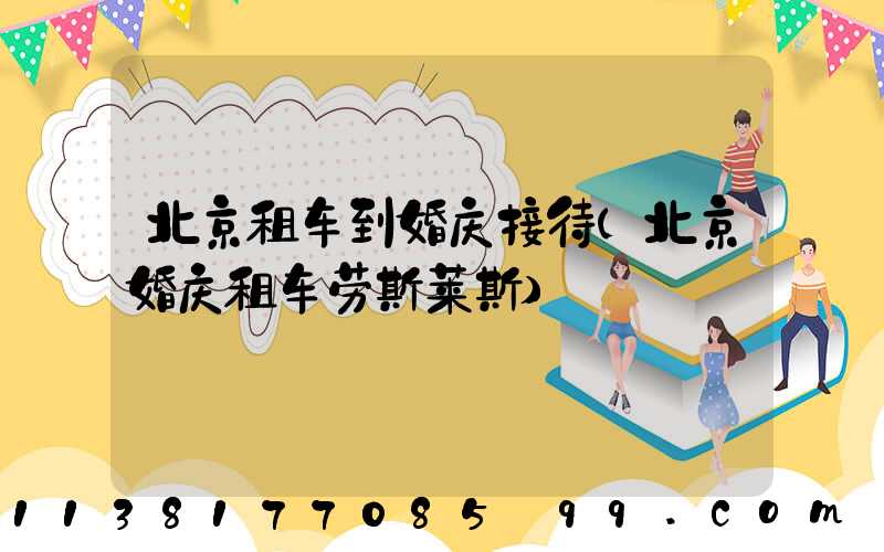 北京租车到婚庆接待(北京婚庆租车劳斯莱斯)