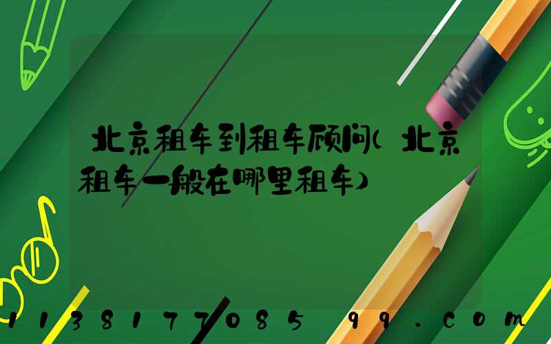 北京租车到租车顾问(北京租车一般在哪里租车)