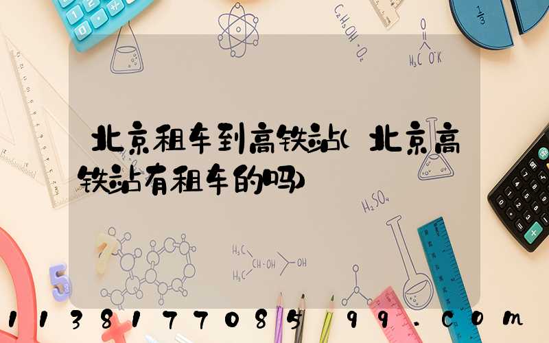 北京租车到高铁站(北京高铁站有租车的吗)