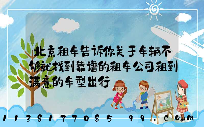 北京租车告诉你关于车辆不够就找到靠谱的租车公司租到满意的车型出行