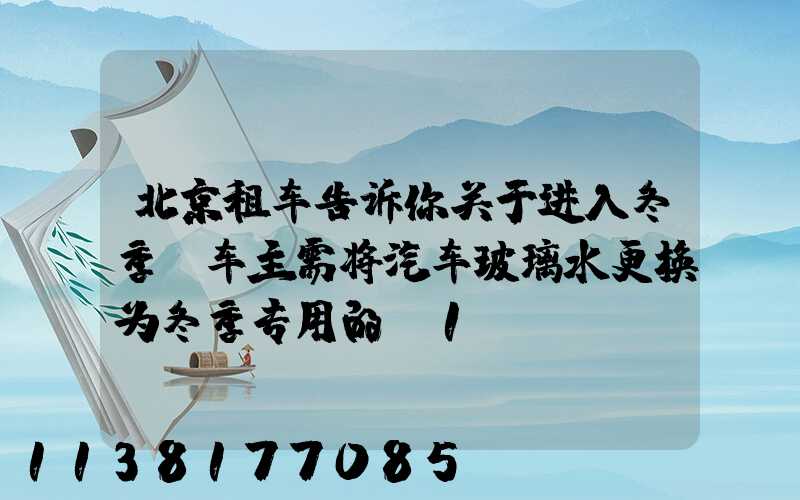 北京租车告诉你关于进入冬季，车主需将汽车玻璃水更换为冬季专用的_1