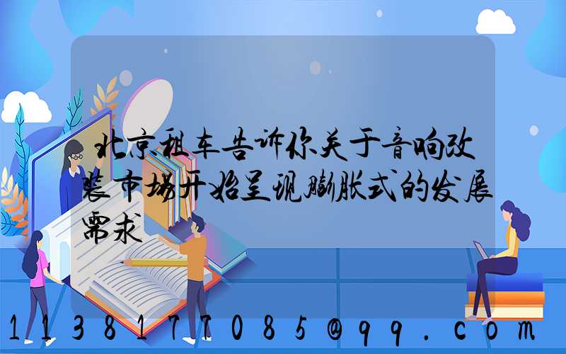 北京租车告诉你关于音响改装市场开始呈现膨胀式的发展需求
