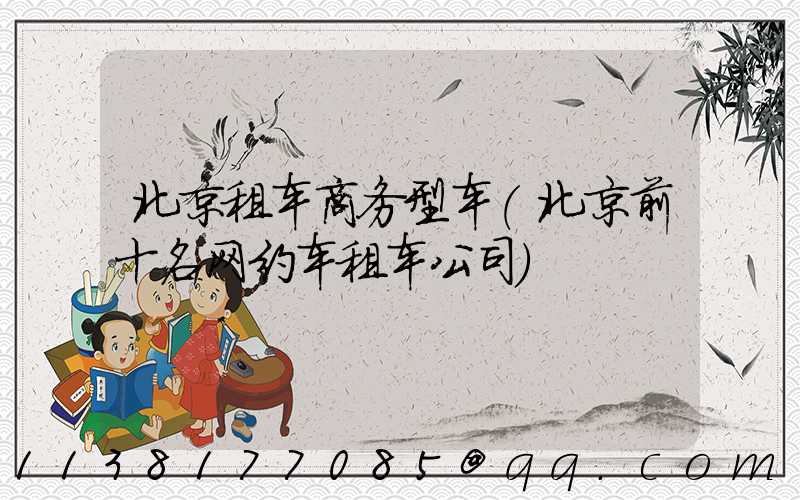 北京租车商务型车(北京前十名网约车租车公司)