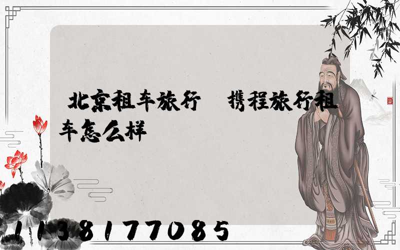 北京租车旅行(携程旅行租车怎么样)
