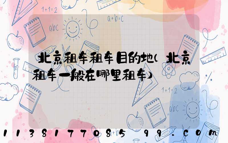 北京租车租车目的地(北京租车一般在哪里租车)