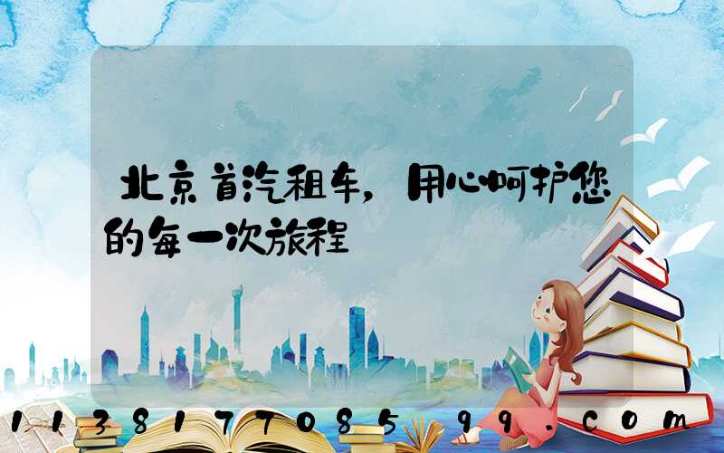 北京首汽租车，用心呵护您的每一次旅程