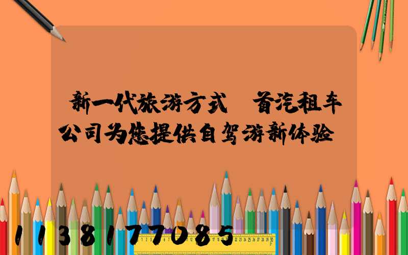 新一代旅游方式：首汽租车公司为您提供自驾游新体验