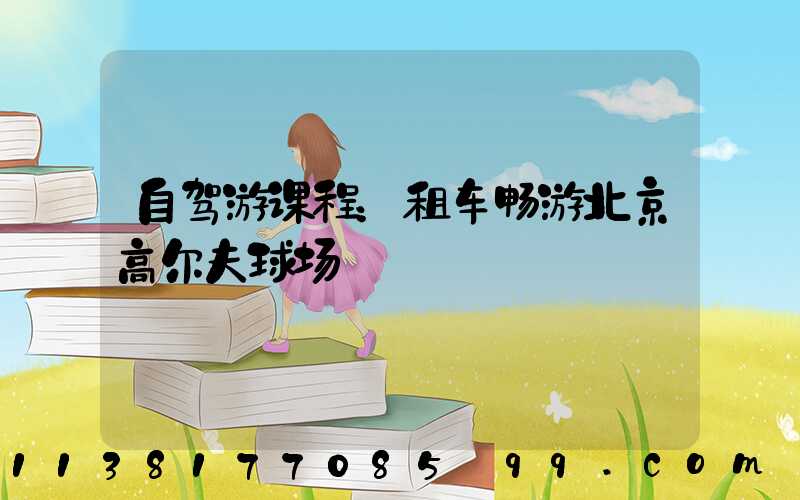 自驾游课程：租车畅游北京高尔夫球场