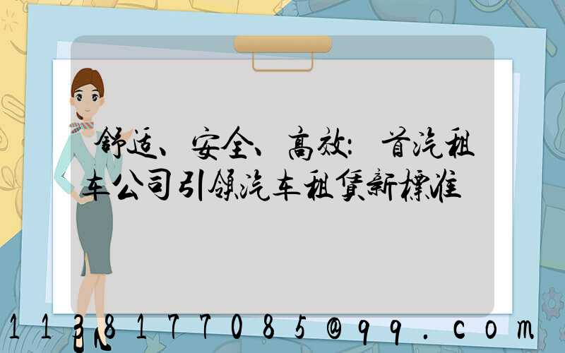 舒适、安全、高效：首汽租车公司引领汽车租赁新标准