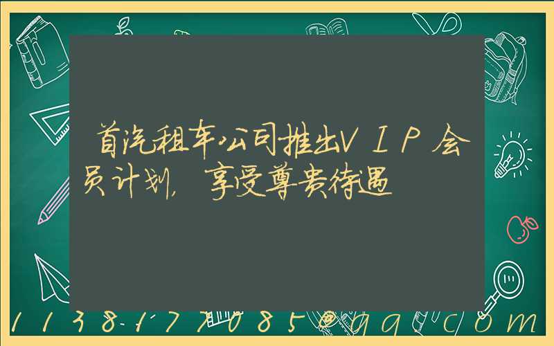 首汽租车公司推出VIP会员计划，享受尊贵待遇