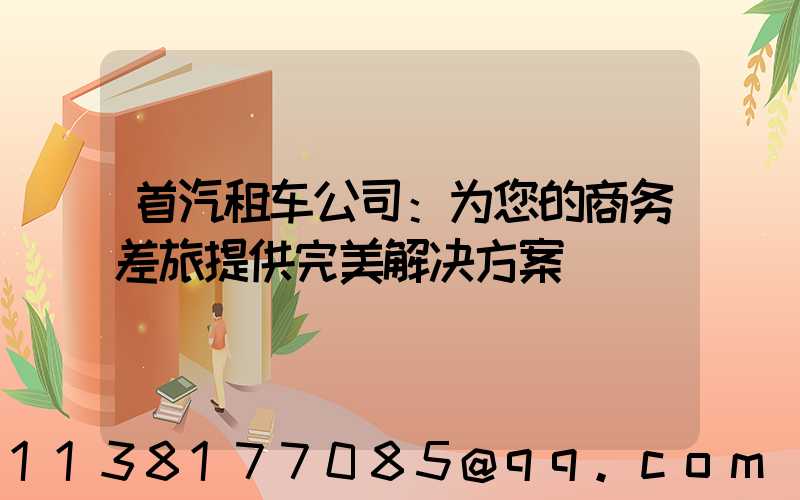 首汽租车公司：为您的商务差旅提供完美解决方案