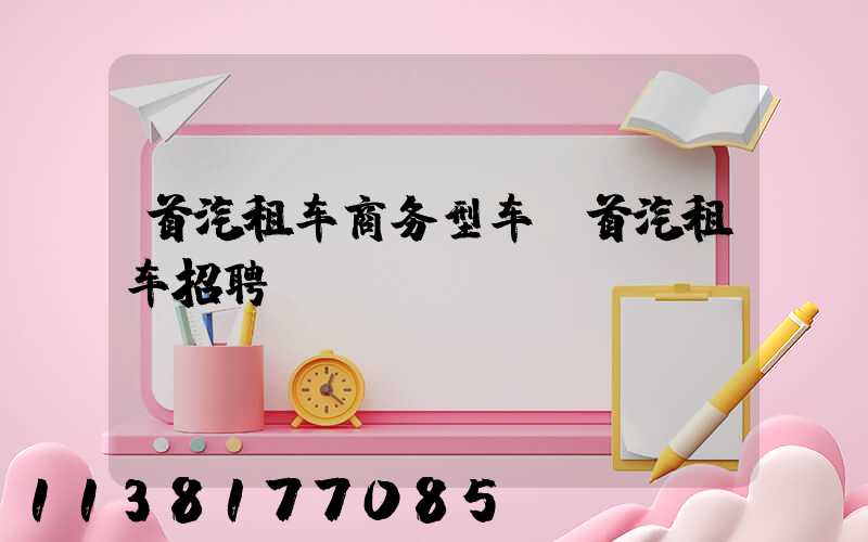 首汽租车商务型车(首汽租车招聘)