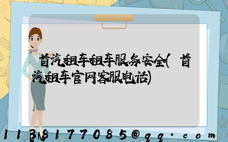 首汽租车租车服务安全(首汽租车官网客服电话)